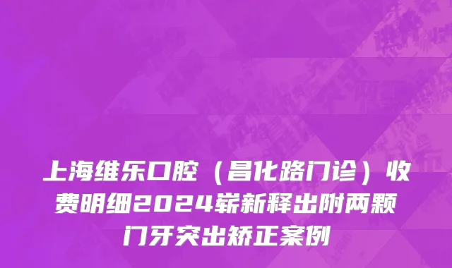 上海维乐口腔（昌化路门诊）收费明细2024崭新释出附两颗门牙突出矫正案例
