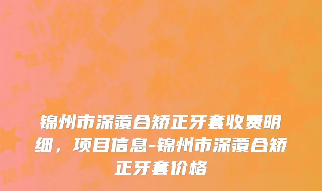 锦州市深覆合矫正牙套收费明细，项目信息-锦州市深覆合矫正牙套价格