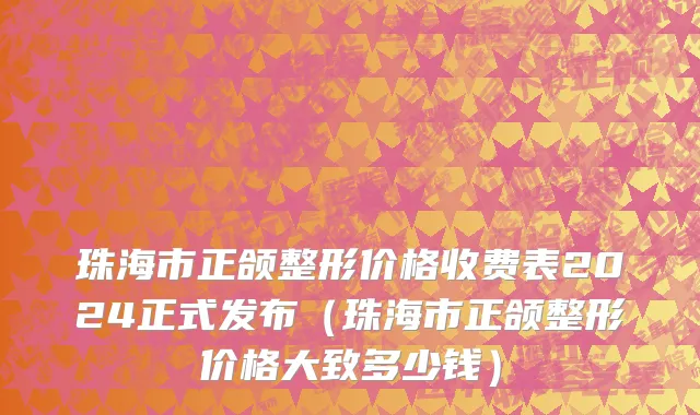 珠海市正颌整形价格收费表2024正式发布（珠海市正颌整形价格大致多少钱）