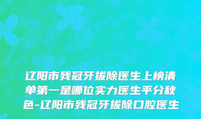 辽阳市残冠牙拔除医生上榜清单第一是哪位实力医生平分秋色-辽阳市残冠牙拔除口腔医生