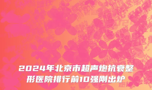 2024年北京市超声炮抗衰整形医院排行前10强刚出炉