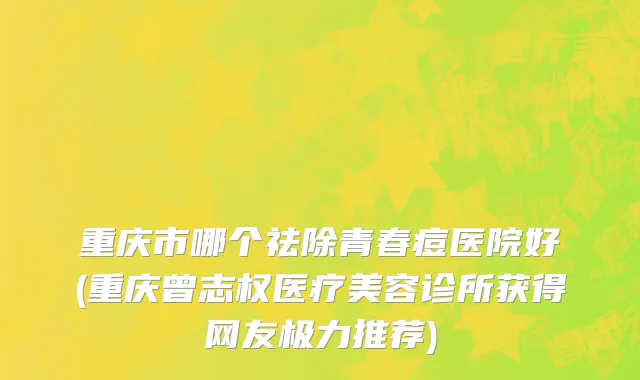 重庆市哪个祛除青春痘医院好(重庆曾志权医疗美容诊所获得网友极力推荐)