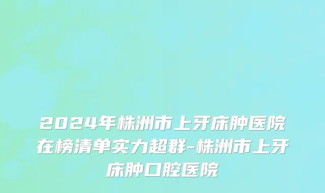 2024年株洲市上牙床肿医院在榜清单实力超群-株洲市上牙床肿口腔医院
