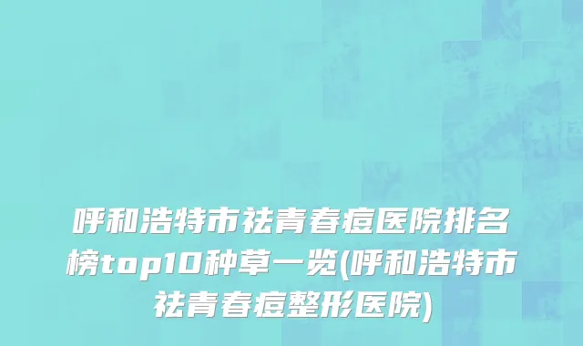 呼和浩特市祛青春痘医院排名榜top10种草一览(呼和浩特市祛青春痘整形医院)