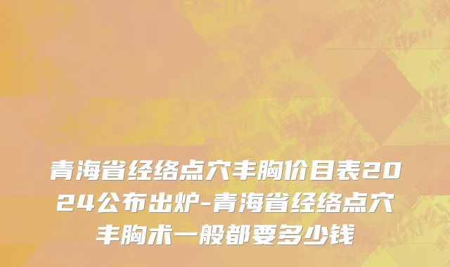 青海省经络点穴丰胸价目表2024公布出炉-青海省经络点穴丰胸术一般都要多少钱