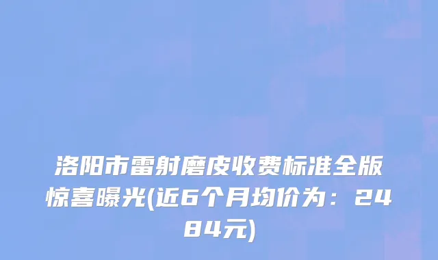 洛阳市雷射磨皮收费标准全版惊喜曝光(近6个月均价为：2484元)