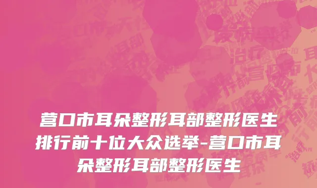 营口市耳朵整形耳部整形医生排行前十位大众选举-营口市耳朵整形耳部整形医生
