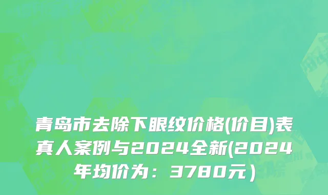 青岛市去除下眼纹价格(价目)表真人案例与2024全新(2024年均价为：3780元）