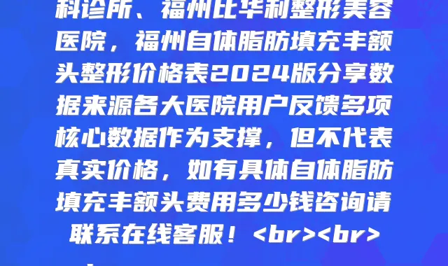 福州自体脂肪填充丰额头医院2024价格表全新上线，公示最新福州自体脂肪填充丰额头收费价目表一览表的医院有福州富华整形美容医院、福州美莱华美美容医院、福州仁禾医疗美容、福州南洋整形美容中心、福州美莱华美美容医院、福州博美医学整形美容医院、福州痘博士专业祛痘、福州博美齿科、福州郑沁宇医疗美容外科诊所、福州比华利整形美容医院，福州自体脂肪填充丰额头整形价格表2024版分享数据来源各大医院用户反馈多项核心数据作为支撑，但不代表真实价格，如有具体自体脂肪填充丰额头费用多少钱咨询请联系在线客服！<br><br>
<h