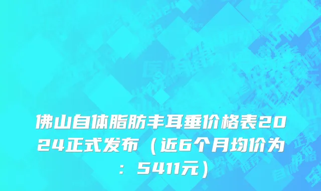 佛山自体脂肪丰耳垂价格表2024正式发布（近6个月均价为：5411元）