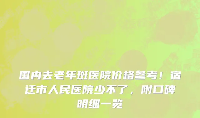 国内去老年斑医院价格参考!宿迁市人民医院少不了,附口碑明细一览