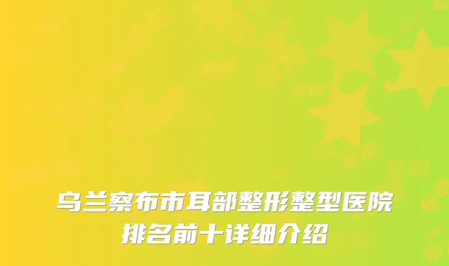乌兰察布市耳部整形整型医院排名前十详细介绍