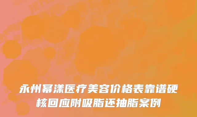 永州幂漾医疗美容价格表靠谱硬核回应附吸脂还抽脂案例