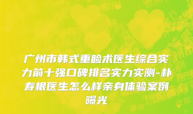 广州市韩式重睑术医生综合实力前十强口碑排名实力实测-朴寿根医生怎么样亲身体验案例曝光