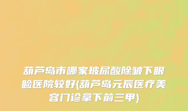 葫芦岛市哪家玻尿酸除皱下眼睑医院较好(葫芦岛元辰医疗美容门诊拿下前三甲)