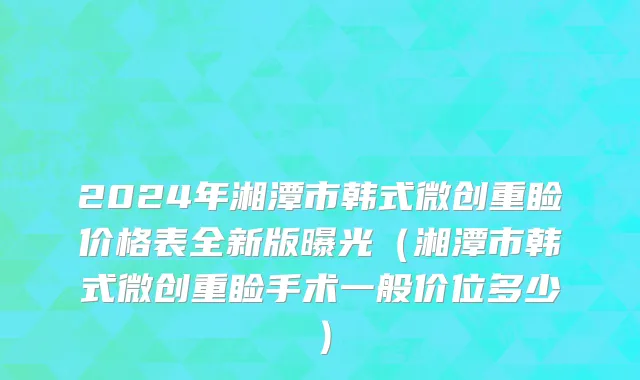 2024年湘潭市韩式微创重睑价格表全新版曝光（湘潭市韩式微创重睑手术一般价位多少）