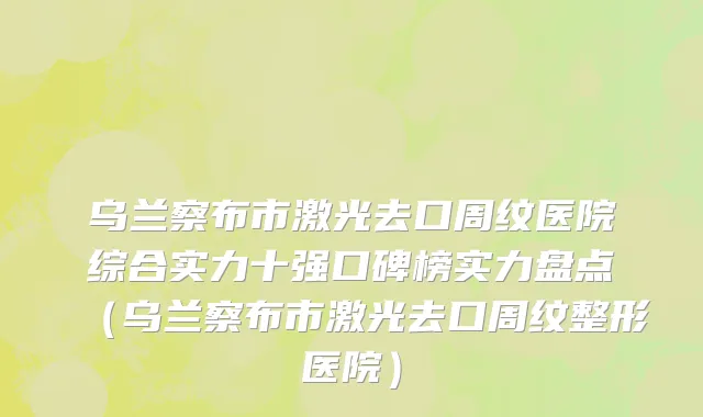 乌兰察布市激光去口周纹医院综合实力十强口碑榜实力盘点（乌兰察布市激光去口周纹整形医院）