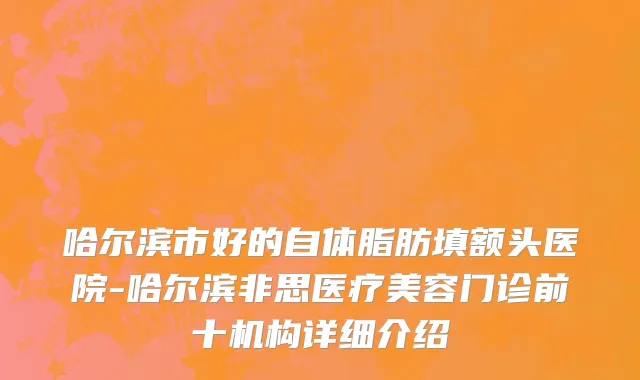 哈尔滨市好的自体脂肪填额头医院-哈尔滨非思医疗美容门诊前十机构详细介绍