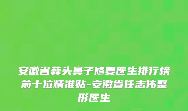 安徽省蒜头鼻子修复医生排行榜前十位精准贴-安徽省任志伟整形医生