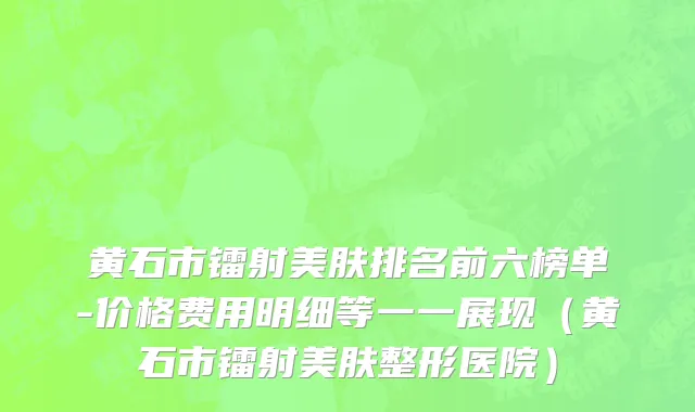 黄石市镭射美肤排名前六榜单-价格费用明细等一一展现（黄石市镭射美肤整形医院）