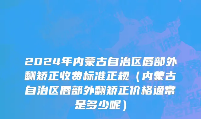 2024年内蒙古自治区唇部外翻矫正收费标准正规（内蒙古自治区唇部外翻矫正价格通常是多少呢）