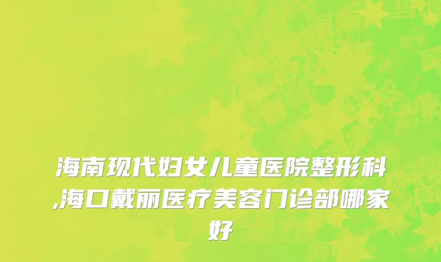海南现代妇女儿童医院整形科,海口戴丽医疗美容门诊部哪家好