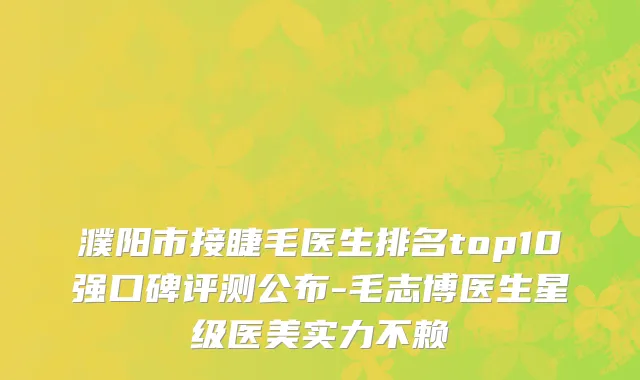 濮阳市接睫毛医生排名top10强口碑评测公布-毛志博医生星级医美实力不赖