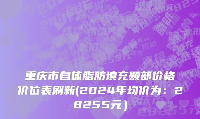 重庆市自体脂肪填充颞部价格价位表刷新(2024年均价为：28255元）