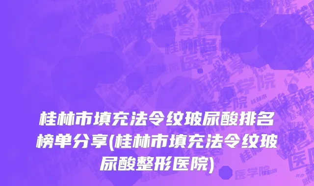 桂林市填充法令纹玻尿酸排名榜单分享(桂林市填充法令纹玻尿酸整形医院)