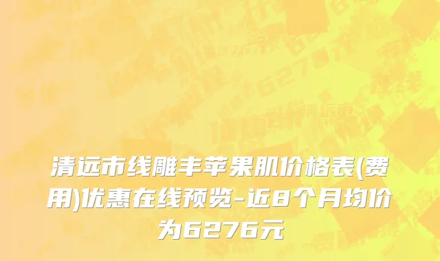 清远市线雕丰苹果肌价格表(费用)优惠在线预览-近8个月均价为6276元