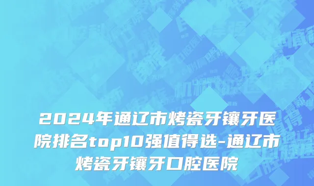 2024年通辽市烤瓷牙镶牙医院排名top10强值得选-通辽市烤瓷牙镶牙口腔医院