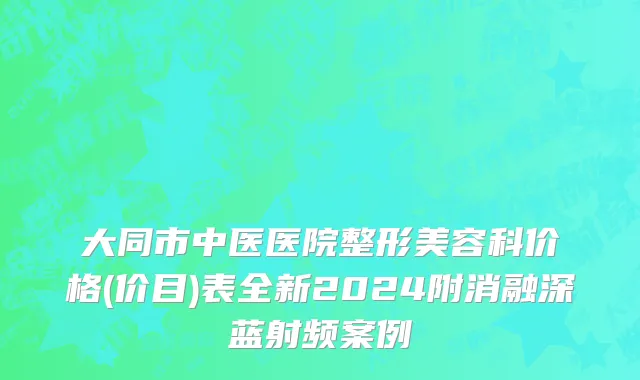 大同市中医医院整形美容科价格(价目)表全新2024附消融深蓝射频案例
