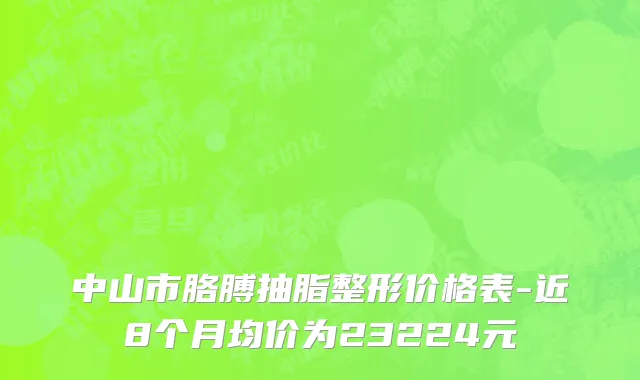 中山市胳膊抽脂整形价格表-近8个月均价为23224元