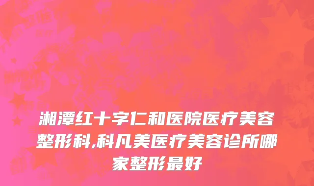 湘潭红十字仁和医院医疗美容整形科,科凡美医疗美容诊所哪家整形最好