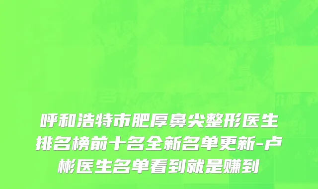 呼和浩特市肥厚鼻尖整形医生排名榜前十名全新名单更新-卢彬医生名单看到就是赚到