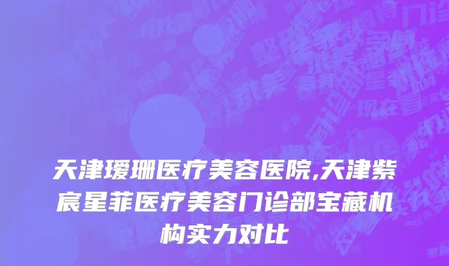 天津瑷珊医疗美容医院,天津紫宸星菲医疗美容门诊部宝藏机构实力对比