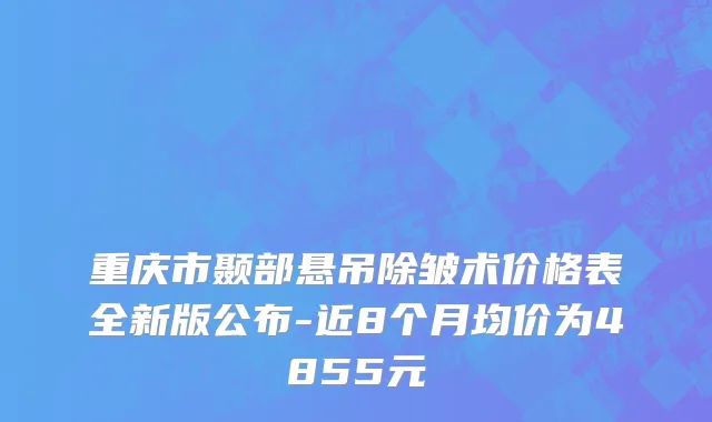 重庆市颞部悬吊除皱术价格表全新版公布-近8个月均价为4855元