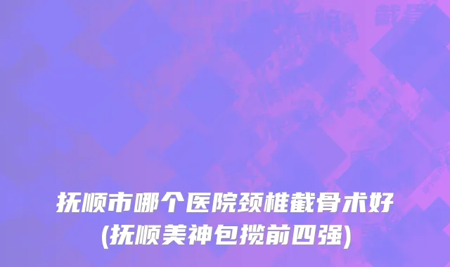 抚顺市哪个医院颈椎截骨术好(抚顺美神包揽前四强)