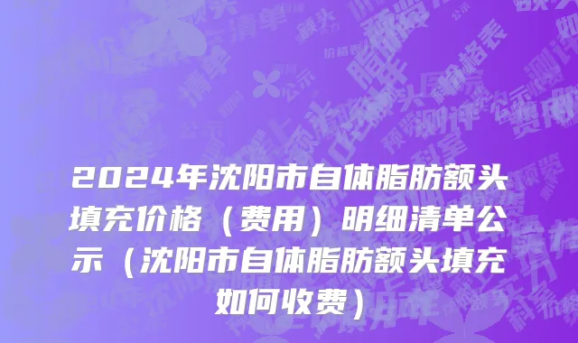 2024年沈阳市自体脂肪额头填充价格（费用）明细清单公示（沈阳市自体脂肪额头填充如何收费）