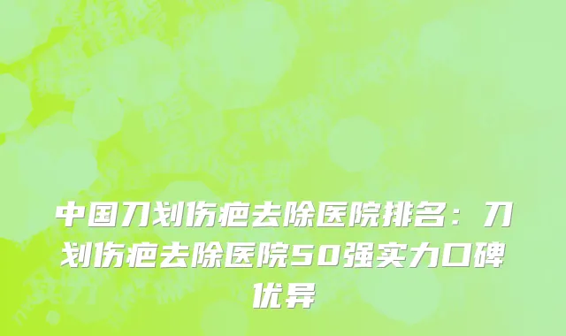 中国刀划伤疤去除医院排名：刀划伤疤去除医院50强实力口碑优异
