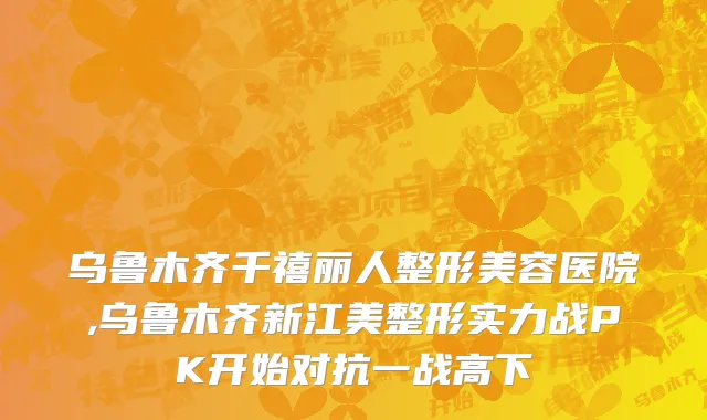 乌鲁木齐千禧丽人整形美容医院,乌鲁木齐新江美整形实力战PK开始对抗一战高下