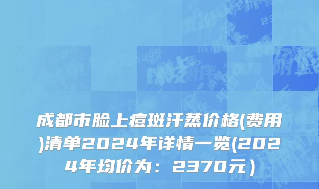 成都市脸上痘斑汗蒸价格(费用)清单2024年详情一览(2024年均价为：2370元）