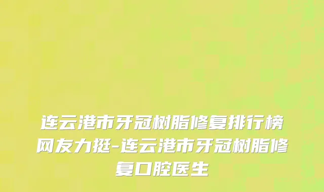 连云港市牙冠树脂修复排行榜网友力挺-连云港市牙冠树脂修复口腔医生