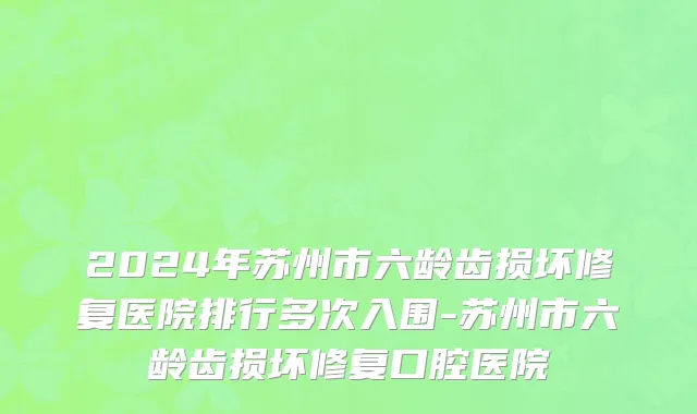 2024年苏州市六龄齿损坏修复医院排行多次入围-苏州市六龄齿损坏修复口腔医院