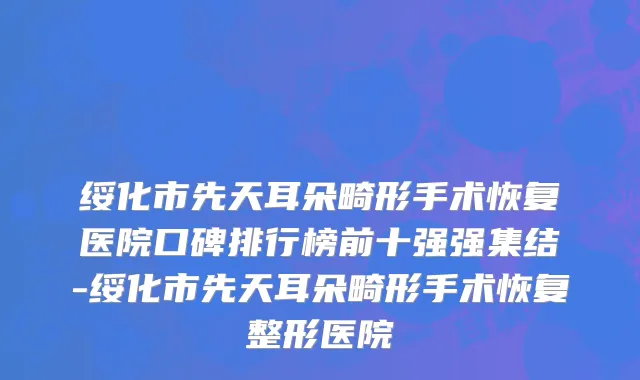 绥化市先天耳朵畸形手术恢复医院口碑排行榜前十强强集结-绥化市先天耳朵畸形手术恢复整形医院