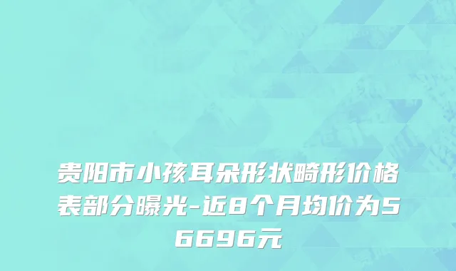 贵阳市小孩耳朵形状畸形价格表部分曝光-近8个月均价为56696元