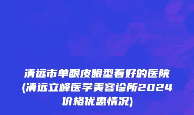清远市单眼皮眼型看好的医院(清远立峰医学美容诊所2024价格优惠情况)