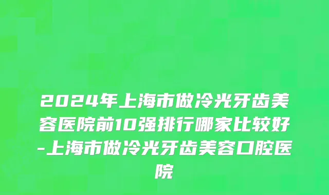 2024年上海市做冷光牙齿美容医院前10强排行哪家比较好-上海市做冷光牙齿美容口腔医院