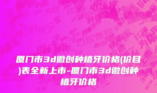 厦门市3d微创种植牙价格(价目)表全新上市-厦门市3d微创种植牙价格