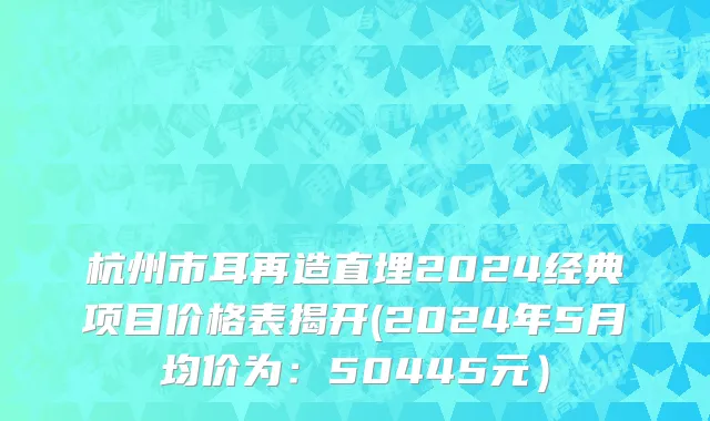 杭州市耳再造直埋2024经典项目价格表揭开(2024年5月均价为：50445元）